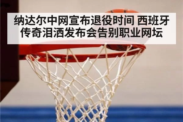 纳达尔中网宣布退役时间 西班牙传奇泪洒发布会告别职业网坛